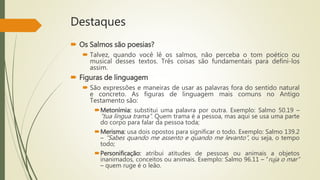 Destaques
 Os Salmos são poesias?
 Talvez, quando você lê os salmos, não perceba o tom poético ou
musical desses textos. Três coisas são fundamentais para defini-los
assim.
 Figuras de linguagem
 São expressões e maneiras de usar as palavras fora do sentido natural
e concreto. As figuras de linguagem mais comuns no Antigo
Testamento são:
Metonímia: substitui uma palavra por outra. Exemplo: Salmo 50.19 –
“tua língua trama”. Quem trama é a pessoa, mas aqui se usa uma parte
do corpo para falar da pessoa toda;
Merisma: usa dois opostos para significar o todo. Exemplo: Salmo 139.2
– “Sabes quando me assento e quando me levanto”, ou seja, o tempo
todo;
Personificação: atribui atitudes de pessoas ou animais a objetos
inanimados, conceitos ou animais. Exemplo: Salmo 96.11 – “ruja o mar”
– quem ruge é o leão.
 
