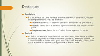 Destaques
 Paralelismo
 É o enunciado de uma verdade em duas sentenças sinônimas, opostas
ou complementares. Veja os exemplo:
Sinônimas: Salmo 1.5 – o termo “perverso” é sinônimo de “pecadores”;
Opostas: Salmo 1.6 – o salmista opõe o caminho dos ímpios ao dos
justos;
Complementares: Salmo 1.4 – a “palha” ilustra a pessoa do ímpio.
 Acróstico
 As linhas ou estrofes do salmo iniciam, cada uma, com letras e ordem
alfabética, segundo o alfabeto hebraico (22 letras). Exemplo: Salmo 119
– vinte e duas estrofes, uma para cada letra do alfabeto, sendo que
todas as linhas da estrofe começam com a mesma letra.
 