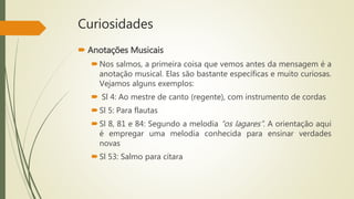 Curiosidades
 Anotações Musicais
Nos salmos, a primeira coisa que vemos antes da mensagem é a
anotação musical. Elas são bastante específicas e muito curiosas.
Vejamos alguns exemplos:
 Sl 4: Ao mestre de canto (regente), com instrumento de cordas
Sl 5: Para flautas
Sl 8, 81 e 84: Segundo a melodia “os lagares”. A orientação aqui
é empregar uma melodia conhecida para ensinar verdades
novas
Sl 53: Salmo para cítara
 