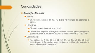 Curiosidades
 Anotações Musicais
Vocais:
Em voz de soprano (Sl 46). Na Bíblia há menção de sopranos e
baixos.
Litúrgicas:
Cântico para o dia de sábado (Sl 92).
Cântico dos degraus, romagem – salmos usados pelos peregrinos
quando subiam a Jerusalém ou para o culto sacrificial (Sl 120-134)
Contextuais:
Nos salmos 3, 7, 18, 30, 34, 51, 52, 54, 56, 57, 59, 60, 63, 142,
encontramos informações que contam a história de quando o
salmo foi composto e cantado.
 