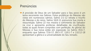 Prenúncios
 A provisão de Deus de um Salvador para o Seu povo é um
tema recorrente nos Salmos. Fotos proféticas do Messias são
vistas em numerosos salmos. Salmo 2:1-12 retrata o triunfo
do Messias e do reino. Salmo 16:8-11 prenuncia Sua morte e
ressurreição. Salmo 22 nos mostra o sofrimento do Salvador
na cruz e apresenta profecias detalhadas da crucificação,
todas as quais foram cumpridas com perfeição. As glórias do
Messias e Sua noiva estão em exposição no Salmo 45:6-7,
enquanto que Salmos 72:6-17, 89:3-37, 110:1-7 e 132:12-18
apresentam a glória e a universalidade do Seu reinado.
 