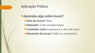 Aplicação Prática
Aprendeu algo sobre louvor?
Alvo do louvor: Deus
Adorador: O de coração limpo
Conteúdo certo: A pessoa e a obra de Deus
Momento de louvar: Todos os momentos
 