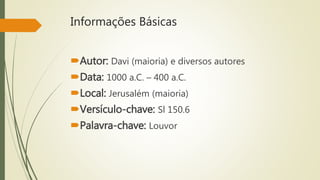 Informações Básicas
Autor: Davi (maioria) e diversos autores
Data: 1000 a.C. – 400 a.C.
Local: Jerusalém (maioria)
Versículo-chave: Sl 150.6
Palavra-chave: Louvor
 