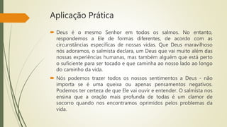Aplicação Prática
 Deus é o mesmo Senhor em todos os salmos. No entanto,
respondemos a Ele de formas diferentes, de acordo com as
circunstâncias específicas de nossas vidas. Que Deus maravilhoso
nós adoramos, o salmista declara, um Deus que vai muito além das
nossas experiências humanas, mas também alguém que está perto
o suficiente para ser tocado e que caminha ao nosso lado ao longo
do caminho da vida.
 Nós podemos trazer todos os nossos sentimentos a Deus - não
importa se é uma queixa ou apenas pensamentos negativos.
Podemos ter certeza de que Ele vai ouvir e entender. O salmista nos
ensina que a oração mais profunda de todas é um clamor de
socorro quando nos encontramos oprimidos pelos problemas da
vida.
 