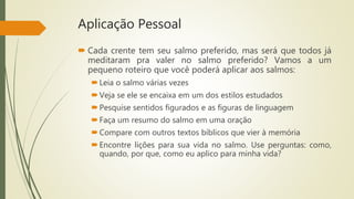 Aplicação Pessoal
 Cada crente tem seu salmo preferido, mas será que todos já
meditaram pra valer no salmo preferido? Vamos a um
pequeno roteiro que você poderá aplicar aos salmos:
Leia o salmo várias vezes
Veja se ele se encaixa em um dos estilos estudados
Pesquise sentidos figurados e as figuras de linguagem
Faça um resumo do salmo em uma oração
Compare com outros textos bíblicos que vier à memória
Encontre lições para sua vida no salmo. Use perguntas: como,
quando, por que, como eu aplico para minha vida?
 