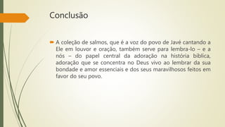 Conclusão
 A coleção de salmos, que é a voz do povo de Javé cantando a
Ele em louvor e oração, também serve para lembra-lo – e a
nós – do papel central da adoração na história bíblica,
adoração que se concentra no Deus vivo ao lembrar da sua
bondade e amor essenciais e dos seus maravilhosos feitos em
favor do seu povo.
 