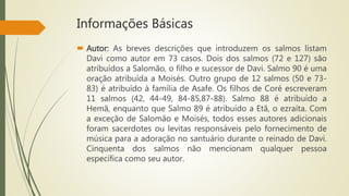 Informações Básicas
 Autor: As breves descrições que introduzem os salmos listam
Davi como autor em 73 casos. Dois dos salmos (72 e 127) são
atribuídos a Salomão, o filho e sucessor de Davi. Salmo 90 é uma
oração atribuída a Moisés. Outro grupo de 12 salmos (50 e 73-
83) é atribuído à família de Asafe. Os filhos de Coré escreveram
11 salmos (42, 44-49, 84-85,87-88). Salmo 88 é atribuído a
Hemã, enquanto que Salmo 89 é atribuído a Etã, o ezraíta. Com
a exceção de Salomão e Moisés, todos esses autores adicionais
foram sacerdotes ou levitas responsáveis pelo fornecimento de
música para a adoração no santuário durante o reinado de Davi.
Cinquenta dos salmos não mencionam qualquer pessoa
específica como seu autor.
 