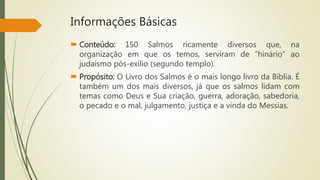 Informações Básicas
 Conteúdo: 150 Salmos ricamente diversos que, na
organização em que os temos, serviram de “hinário” ao
judaísmo pós-exílio (segundo templo).
 Propósito: O Livro dos Salmos é o mais longo livro da Bíblia. É
também um dos mais diversos, já que os salmos lidam com
temas como Deus e Sua criação, guerra, adoração, sabedoria,
o pecado e o mal, julgamento, justiça e a vinda do Messias.
 