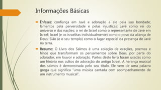 Informações Básicas
 Ênfases: confiança em Javé e adoração a ele pela sua bondade;
lamentos pela perversidade e pelas injustiças; Javé como rei do
universo e das nações; o rei de Israel como o representante de Javé em
Israel; Israel (e os israelitas individualmente) como o povo da aliança de
Deus; Sião (e o seu templo) como o lugar especial da presença de Javé
na terra.
 Resumo: O Livro dos Salmos é uma coleção de orações, poemas e
hinos que transformam os pensamentos sobre Deus, por parte do
adorador, em louvor e adoração. Partes deste livro foram usadas como
um hinário nos cultos de adoração do antigo Israel. A herança musical
dos salmos é demonstrada pelo seu título. Ele vem de uma palavra
grega que significa “uma música cantada com acompanhamento de
um instrumento musical”.
 