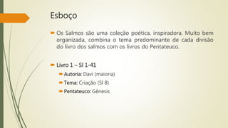 Esboço
 Os Salmos são uma coleção poética, inspiradora. Muito bem
organizada, combina o tema predominante de cada divisão
do livro dos salmos com os livros do Pentateuco.
 Livro 1 – Sl 1-41
Autoria: Davi (maioria)
Tema: Criação (Sl 8)
Pentateuco: Gênesis
 