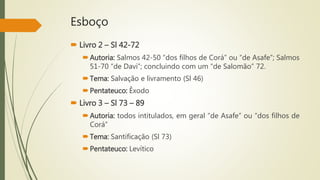 Esboço
 Livro 2 – Sl 42-72
Autoria: Salmos 42-50 “dos filhos de Corá” ou “de Asafe”; Salmos
51-70 “de Davi”; concluindo com um “de Salomão” 72.
Tema: Salvação e livramento (Sl 46)
Pentateuco: Êxodo
 Livro 3 – Sl 73 – 89
Autoria: todos intitulados, em geral “de Asafe” ou “dos filhos de
Corá”
Tema: Santificação (Sl 73)
Pentateuco: Levítico
 