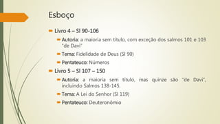 Esboço
 Livro 4 – Sl 90-106
Autoria: a maioria sem título, com exceção dos salmos 101 e 103
“de Davi”
Tema: Fidelidade de Deus (Sl 90)
Pentateuco: Números
 Livro 5 – Sl 107 – 150
Autoria: a maioria sem título, mas quinze são “de Davi”,
incluindo Salmos 138-145.
Tema: A Lei do Senhor (Sl 119)
Pentateuco: Deuteronômio
 