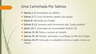 Uma Caminhada Por Salmos
 Salmos 1-2: Introdução ao saltério
 Salmos 3-7: Cinco lamentos (apelos por ajuda)
 Salmo 8: Adoração ao Criador
 Salmos 9-13: Lamento pelo livramento dos “justos pobres”
 Salmo 14: A insensatez da humanidade (Salmo 53)
 Salmos 15-24: Sobre o acesso ao templo
 Salmos 25-33: Oração, adoração e confiança no Rei da Criação
 Salmos 34-37: Instrução na sabedoria divina e apelo contra os
ímpios
 