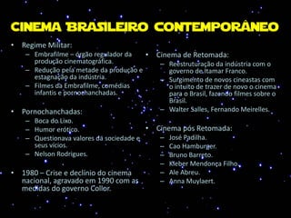 Cinema Brasileiro contemporâneo
• Regime Militar:
– Embrafilme – órgão regulador da
produção cinematográfica.
– Redução pela metade da produção e
estagnação da indústria.
– Filmes da Embrafilme, comédias
infantis e pornochanchadas.
• Pornochanchadas:
– Boca do Lixo.
– Humor erótico.
– Questionava valores da sociedade e
seus vícios.
– Nelson Rodrigues.
• 1980 – Crise e declínio do cinema
nacional, agravado em 1990 com as
medidas do governo Collor.
• Cinema de Retomada:
– Reestruturação da indústria com o
governo de Itamar Franco.
– Surgimento de novos cineastas com
o intuito de trazer de novo o cinema
para o Brasil, fazendo filmes sobre o
Brasil.
– Walter Salles, Fernando Meirelles.
• Cinema pós Retomada:
– José Padilha.
– Cao Hamburger.
– Bruno Barreto.
– Kleber Mendonça Filho.
– Ale Abreu.
– Anna Muylaert.
 