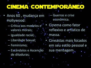 Cinema Contemporâneo
• Anos 60 , mudança em
Hollywood:
– Crítica aos modelos e
valores morais;
– Igualdade racial;
– Liberdade sexual;
– Feminismo;
– Escândalos e Ascenção
de ditaduras;
– Guerras e crise
econômica.
• Cinema como fator
reflexivo e artístico de
massa.
• Cineastas mais focados
em seu estilo pessoal e
sua mensagem.
 