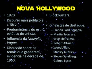 Nova Hollywood
• 1970.
• Discurso mais político e
crítico.
• Predominância do estilo
estético do artista.
• Influencia da Nouvelle
Vague.
• Discussão sobre os
temas que ganharam
evidencia na década de
1960.
• Blockbusters.
• Cineastas de destaque:
– Francis Ford Coppola.
– Martin Scorsese.
– Brian de Palma.
– Robert Altman.
– Wood Allen.
– Stanley Kubrick.
– Steven Spielberg.
– George Lucas.
 