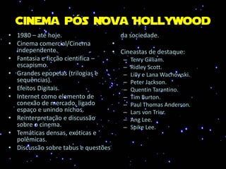 Cinema pós Nova Hollywood
• 1980 – até hoje.
• Cinema comercial/Cinema
independente.
• Fantasia e ficção cientifica –
escapismo.
• Grandes epopeias (trilogias e
sequências).
• Efeitos Digitais.
• Internet como elemento de
conexão de mercado, ligado
espaço e unindo nichos.
• Reinterpretação e discussão
sobre o cinema.
• Temáticas densas, exóticas e
polêmicas.
• Discussão sobre tabus e questões
da sociedade.
•
• Cineastas de destaque:
– Terry Gilliam.
– Ridley Scott.
– Lilly e Lana Wachowski.
– Peter Jackson.
– Quentin Tarantino.
– Tim Burton.
– Paul Thomas Anderson.
– Lars von Trier.
– Ang Lee.
– Spike Lee.
 