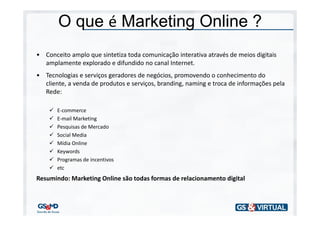 O que é Marketing Online ?
• Conceito amplo que sintetiza toda comunicação interativa através de meios digitais
  amplamente explorado e difundido no canal Internet.
• Tecnologias e serviços geradores de negócios, promovendo o conhecimento do
  cliente, a venda de produtos e serviços, branding, naming e troca de informações pela
  Rede:

       E-commerce
       E-mail Marketing
       Pesquisas de Mercado
       Social Media
       Mídia Online
       Keywords
       Programas de incentivos
       etc
Resumindo: Marketing Online são todas formas de relacionamento digital
 