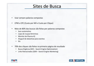 Sites de Busca

•   Usar sempre palavras compostas

•   CPM x CPC (Custo por Mil x Custo por Clique)

•   Mais de 80% das buscas são feitas por palavras compostas
     •   Som automotivo
     •   Lojas de roupas femininas
     •   Monitor de Plasma 42
     •   Aluguel de datashow para eventos
     •   Etc

•   70% dos cliques são feitos na primeira página de resultado
     • Busca Orgânica (SEO – Search Engine Optimization)
     • Links Patrocinados (SEM – Search Engine Marketing)
 