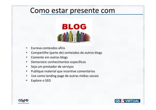 Como estar presente com



•   Escreva conteúdos afins
•   Compartilhe (parte de) conteúdos de outros blogs
•   Comente em outros blogs
•   Demonstre conhecimentos específicos
•   Seja um prestador de serviços
•   Publique material que incentive comentários
•   Use como landing page de outras mídias sociais
•   Explore o SEO
 