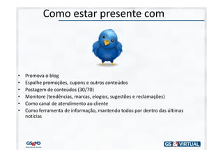 Como estar presente com




•   Promova o blog
•   Espalhe promoções, cupons e outros conteúdos
•   Postagem de conteúdos (30/70)
•   Monitore (tendências, marcas, elogios, sugestões e reclamações)
•   Como canal de atendimento ao cliente
•   Como ferramenta de informação, mantendo todos por dentro das últimas
    notícias
 