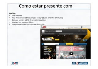 Como estar presente com
YouTube
• Crie um canal
• Faça minivídeos sobre sua loja e seus produtos (máximo 3 minutos)
• Coloque sempre a URL de seu site nos vídeos
• Use tags em todos os vídeos
• Use palavras-chave nos títulos e descrições
 