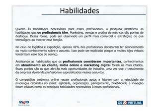 Habilidades

Quanto às habilidades necessárias para esses profissionais, a pesquisa identificou as
habilidades que os profissionais têm. Marketing, vendas e análise de métricas são pontos de
destaque. Dessa forma, pode ser observado um perfil mais comercial e estratégico do que
tecnológico ao exercer essa função.

No caso de logística e expedição, apenas 42% dos profissionais declararam ter conhecimento
ou muito conhecimento sobre o assunto. Isso pode ser explicado porque a muitas lojas virtuais
terceirizam esse tipo de serviço.

Analisando as habilidades que os profissionais consideram importantes, conhecimentos
em atendimento ao cliente, mídia online e marketing digital foram os mais citados.
Esses pontos são os que abrirão mais oportunidades de trabalho, uma vez que o crescimento
da empresa demanda profissionais especializados nesses assuntos.

O competitivo ambiente online requer profissionais aptos a lidarem com a velocidade de
mudanças ocorridas no canal: agilidade, organização, planejamento, flexibilidade e inovação
foram citadas como as principais habilidades necessárias à esses profissionais.




                                            55
 