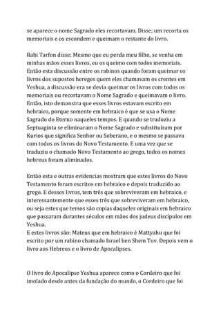 se aparece o nome Sagrado eles recortavam. Disse; um recorta os
memoriais e os escondem e queimam o restante do livro.
Rabi Tarfon disse: Mesmo que eu perda meu filho, se venha em
minhas mãos esses livros, eu os queimo com todos memoriais.
Então esta discussão entre os rabinos quando foram queimar os
livros dos supostos hereges quem eles chamavam os crentes em
Yeshua, a discussão era se devia queimar os livros com todos os
memoriais ou recortavam o Nome Sagrado e queimavam o livro.
Então, isto demonstra que esses livros estavam escrito em
hebraico, porque somente em hebraico é que se usa o Nome
Sagrado do Eterno naqueles tempos. E quando se traduziu a
Septuaginta se eliminaram o Nome Sagrado e substituíram por
Kurios que significa Senhor ou Soberano, e o mesmo se passava
com todos os livros do Novo Testamento. E uma vez que se
traduziu o chamado Novo Testamento ao grego, todos os nomes
hebreus foram aliminados.
Então esta e outras evidencias mostram que estes livros do Novo
Testamento foram escritos em hebraico e depois traduzido ao
grego. E desses livros, tem três que sobreviveram em hebraico, e
interessantemente que esses três que sobreviveram em hebraico,
ou seja estes que temos são copias daqueles originais em hebraico
que passaram durantes séculos em mãos dos judeus discípulos em
Yeshua.
E estes livros são: Mateus que em hebraico é Mattyahu que foi
escrito por um rabino chamado Israel ben Shem Tov. Depois vem o
livro aos Hebreus e o livro de Apocalipses.
O livro de Apocalipse Yeshua aparece como o Cordeiro que foi
imolado desde antes da fundação do mundo, o Cordeiro que foi
 