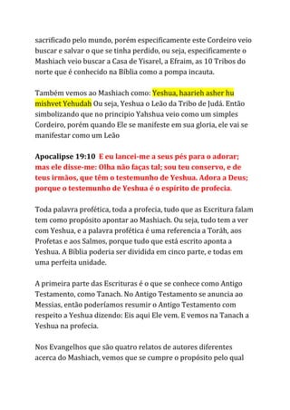 sacrificado pelo mundo, porém especificamente este Cordeiro veio
buscar e salvar o que se tinha perdido, ou seja, especificamente o
Mashiach veio buscar a Casa de Yisarel, a Efraim, as 10 Tribos do
norte que é conhecido na Bíblia como a pompa incauta.
Também vemos ao Mashiach como: ​Yeshua, haarieh asher hu
mishvet Yehudah​Ou seja, Yeshua o Leão da Tribo de Judá. Então
simbolizando que no principio Yahshua veio como um simples
Cordeiro, porém quando Ele se manifeste em sua gloria, ele vai se
manifestar como um Leão
Apocalipse 19:10 ​E eu lancei-me a seus pés para o adorar;
mas ele disse-me: Olha não faças tal; sou teu conservo, e de
teus irmãos, que têm o testemunho de Yeshua. Adora a Deus;
porque o testemunho de Yeshua é o espírito de profecia​.
Toda palavra profética, toda a profecia, tudo que as Escritura falam
tem como propósito apontar ao Mashiach. Ou seja, tudo tem a ver
com Yeshua, e a palavra profética é uma referencia a Toráh, aos
Profetas e aos Salmos, porque tudo que está escrito aponta a
Yeshua. A Bíblia poderia ser dividida em cinco parte, e todas em
uma perfeita unidade.
A primeira parte das Escrituras é o que se conhece como Antigo
Testamento, como Tanach. No Antigo Testamento se anuncia ao
Messias, então poderíamos resumir o Antigo Testamento com
respeito a Yeshua dizendo: Eis aqui Ele vem. E vemos na Tanach a
Yeshua na profecia.
Nos Evangelhos que são quatro relatos de autores diferentes
acerca do Mashiach, vemos que se cumpre o propósito pelo qual
 