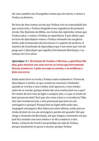 ele vem, também nos Evangelhos vemos que ele morre, e vemos a
Yeshua na historia.
No livro de Atos vemos escrito que Yeshua vive na comunidade dos
que creem nele, e Yeshua dirigindo esses seguidores do primeiro
século. Nas Epistolas da Bíblia, nas Cartas dos Apóstolos vemos que
Yeshua salva, e vemos a Yeshua na experiência. E por ultimo aqui
no livro de Apocalipses vemos a Yeshua reinando em sua gloria.
Então, todo testemunho das Escrituras é o espírito da profecia. A
maneira de transfundo de Apocalipses que é um nome que vem do
grego que é Apocalipse que significa literalmente Revelação, e no
começo do Livro disse:
Apocalipse 1:​1 ​Revelação de Yeshua o Messias, a qual Deus lhe
deu, para mostrar aos seus servos as coisas que brevemente
devem acontecer; e pelo seu anjo as enviou, e as notificou a
João seu servo;
Então neste livro se revela a Yeshua como realmente é. O livro de
Apocalipses é similar ao que aconteceu com José o Sonhador
quando se revelou a seus irmãos. José apareceu a seus irmãos
antes de se revelar, porque diante dos seus irmãos José era o que?
Os irmãos de José vem ao Egito a comprar pão, e o que os irmão de
José pensavam dele? Será que eles viam a José e o reconhecia? Não,
eles não reconhecia José, e eles pensavam que José era um
estrangeiro e porque? Porque José no Egito tinha toda uma
roupagem estrangeira, lhes falava em outro idioma, então para os
irmão de José ele era um estrangeiro, porém até quando? Até que
chega o momento da Revelação, até que chegou o momento em que
José fica sozinho com seus irmãos e se dá a conhecer a eles.
Então, a historia de Yosef é um protótipo da vida de Yeshua,
porque atualmente se passa o mesmo, porque Yeshua
 