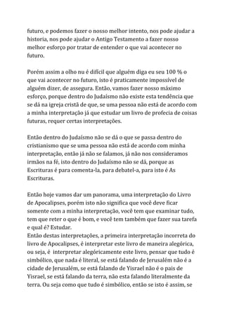 futuro, e podemos fazer o nosso melhor intento, nos pode ajudar a
historia, nos pode ajudar o Antigo Testamento a fazer nosso
melhor esforço por tratar de entender o que vai acontecer no
futuro.
Porém assim a olho nu é difícil que alguém diga eu seu 100 % o
que vai acontecer no futuro, isto é praticamente impossível de
alguém dizer, de assegura. Então, vamos fazer nosso máximo
esforço, porque dentro do Judaísmo não existe esta tendência que
se dá na igreja cristã de que, se uma pessoa não está de acordo com
a minha interpretação já que estudar um livro de profecia de coisas
futuras, requer certas interpretações.
Então dentro do Judaísmo não se dá o que se passa dentro do
cristianismo que se uma pessoa não está de acordo com minha
interpretação, então já não se falamos, já não nos consideramos
irmãos na fé, isto dentro do Judaísmo não se dá, porque as
Escrituras é para comenta-la, para debatel-a, para isto é As
Escrituras.
Então hoje vamos dar um panorama, uma interpretação do Livro
de Apocalipses, porém isto não significa que você deve ficar
somente com a minha interpretação, você tem que examinar tudo,
tem que reter o que é bom, e você tem também que fazer sua tarefa
e qual é? Estudar.
Então destas interpretações, a primeira interpretação incorreta do
livro de Apocalipses, é interpretar este livro de maneira alegórica,
ou seja, é interpretar alegóricamente este livro, pensar que tudo é
simbólico, que nada é literal, se está falando de Jerusalém não é a
cidade de Jerusalém, se está falando de Yisrael não é o pais de
Yisrael, se está falando da terra, não esta falando literalmente da
terra. Ou seja como que tudo é simbólico, então se isto é assim, se
 