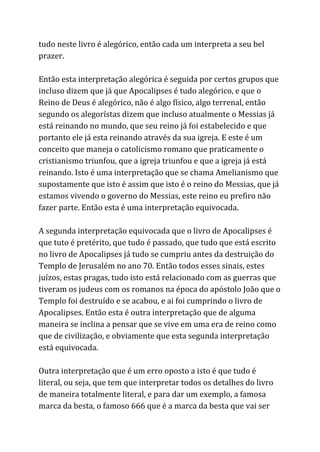 tudo neste livro é alegórico, então cada um interpreta a seu bel
prazer.
Então esta interpretação alegórica é seguida por certos grupos que
incluso dizem que já que Apocalipses é tudo alegórico, e que o
Reino de Deus é alegórico, não é algo físico, algo terrenal, então
segundo os alegorístas dizem que incluso atualmente o Messias já
está reinando no mundo, que seu reino já foi estabelecido e que
portanto ele já esta reinando através da sua igreja. E este é um
conceito que maneja o catolicismo romano que praticamente o
cristianismo triunfou, que a igreja triunfou e que a igreja já está
reinando. Isto é uma interpretação que se chama Amelianismo que
supostamente que isto é assim que isto é o reino do Messias, que já
estamos vivendo o governo do Messias, este reino eu prefiro não
fazer parte. Então esta é uma interpretação equivocada.
A segunda interpretação equivocada que o livro de Apocalipses é
que tuto é pretérito, que tudo é passado, que tudo que está escrito
no livro de Apocalipses já tudo se cumpriu antes da destruição do
Templo de Jerusalém no ano 70. Então todos esses sinais, estes
juízos, estas pragas, tudo isto está relacionado com as guerras que
tiveram os judeus com os romanos na época do apóstolo João que o
Templo foi destruído e se acabou, e ai foi cumprindo o livro de
Apocalipses. Então esta é outra interpretação que de alguma
maneira se inclina a pensar que se vive em uma era de reino como
que de civilização, e obviamente que esta segunda interpretação
está equivocada.
Outra interpretação que é um erro oposto a isto é que tudo é
literal, ou seja, que tem que interpretar todos os detalhes do livro
de maneira totalmente literal, e para dar um exemplo, a famosa
marca da besta, o famoso 666 que é a marca da besta que vai ser
 
