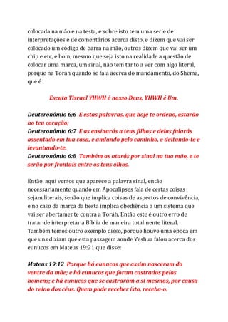 colocada na mão e na testa, e sobre isto tem uma serie de
interpretações e de comentários acerca disto, e dizem que vai ser
colocado um código de barra na mão, outros dizem que vai ser um
chip e etc, e bom, mesmo que seja isto na realidade a questão de
colocar uma marca, um sinal, não tem tanto a ver com algo literal,
porque na Toráh quando se fala acerca do mandamento, do Shema,
que é
Escuta Yisrael YHWH é nosso Deus, YHWH é Um​.
Deuteronômio 6:6​E estas palavras, que hoje te ordeno, estarão
no teu coração;
Deuteronômio 6:7​E as ensinarás a teus filhos e delas falarás
assentado em tua casa, e andando pelo caminho, e deitando-te e
levantando-te.
Deuteronômio 6:8​Também as atarás por sinal na tua mão, e te
serão por frontais entre os teus olhos.
Então, aqui vemos que aparece a palavra sinal, então
necessariamente quando em Apocalipses fala de certas coisas
sejam literais, senão que implica coisas de aspectos de convivência,
e no caso da marca da besta implica obediência a um sistema que
vai ser abertamente contra a Toráh. Então este é outro erro de
tratar de interpretar a Bíblia de maneira totalmente literal.
Também temos outro exemplo disso, porque houve uma época em
que uns diziam que esta passagem aonde Yeshua falou acerca dos
eunucos em Mateus 19:21 que disse:
Mateus 19:12 ​Porque há eunucos que assim nasceram do
ventre da mãe; e há eunucos que foram castrados pelos
homens; e há eunucos que se castraram a si mesmos, por causa
do reino dos céus. Quem pode receber isto, receba-o.
 