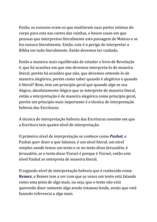 Então, os eunucos eram os que mutilavam suas partes intimas do
corpo para esta nas cortes das rainhas, e houve casos em que
pessoas que interpretou literalmente esta passagem de Mateus e se
fez eunuco literalmente. Então, este é o perigo de interpretar a
Bíblia em tudo literalmente. Então devemos ter cuidado.
Então a maneira mais equilibrada de estudar o livro de Revelação
é, que há ocasiões em que sim devemos interpreta-lo de maneira
literal, porém há ocasiões que não, que devemos entende-lo de
maneira alegórico, porém como saber quando é alegórico e quando
é literal? Bom, tem um principio geral que quando algo se soa
ilógico, absolutamente ilógico que se interprete de maneira literal,
então a interpretação é de maneira alegórica como principio geral,
porém um principio mais importante é a técnica de interpretação
hebreia das Escrituras.
A técnica de interpretação hebreia das Escrituras consiste em que
a Escritura tem quatro nível de interpretação.
O primeiro nível de interpretação se conhece como ​Pashat​, e
Pashat quer dizer o que falamos, é um nível literal, um nível
simples aonde lemos um texto e se no texto disse Jerusalém, é
Jerusalém, se o texto disse Yisrael é porque é Yisrael, então este
nível Pashat se interpreta de maneira literal.
O segundo nível de interpretação hebreia que é conhecido como
Remez​, e Remez tem a ver com que as vezes um texto está falando
como uma pista de algo mais, ou seja, que o texto não está
querendo dizer somente algo aonde estamos lendo, senão que está
fazendo referencia a algo mais.
 