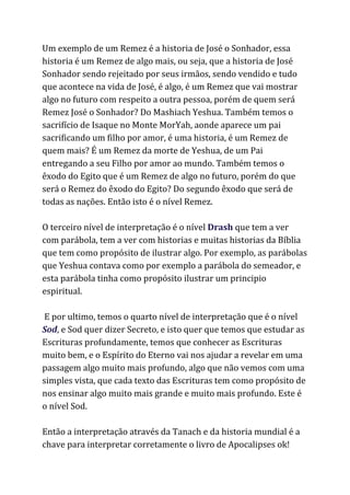 Um exemplo de um Remez é a historia de José o Sonhador, essa
historia é um Remez de algo mais, ou seja, que a historia de José
Sonhador sendo rejeitado por seus irmãos, sendo vendido e tudo
que acontece na vida de José, é algo, é um Remez que vai mostrar
algo no futuro com respeito a outra pessoa, porém de quem será
Remez José o Sonhador? Do Mashiach Yeshua. Também temos o
sacrifício de Isaque no Monte MorYah, aonde aparece um pai
sacrificando um filho por amor, é uma historia, é um Remez de
quem mais? É um Remez da morte de Yeshua, de um Pai
entregando a seu Filho por amor ao mundo. Também temos o
êxodo do Egito que é um Remez de algo no futuro, porém do que
será o Remez do êxodo do Egito? Do segundo êxodo que será de
todas as nações. Então isto é o nível Remez.
O terceiro nível de interpretação é o nível ​Drash​que tem a ver
com parábola, tem a ver com historias e muitas historias da Bíblia
que tem como propósito de ilustrar algo. Por exemplo, as parábolas
que Yeshua contava como por exemplo a parábola do semeador, e
esta parábola tinha como propósito ilustrar um principio
espiritual.
E por ultimo, temos o quarto nível de interpretação que é o nível
Sod​, e Sod quer dizer Secreto, e isto quer que temos que estudar as
Escrituras profundamente, temos que conhecer as Escrituras
muito bem, e o Espírito do Eterno vai nos ajudar a revelar em uma
passagem algo muito mais profundo, algo que não vemos com uma
simples vista, que cada texto das Escrituras tem como propósito de
nos ensinar algo muito mais grande e muito mais profundo. Este é
o nível Sod.
Então a interpretação através da Tanach e da historia mundial é a
chave para interpretar corretamente o livro de Apocalipses ok!
 