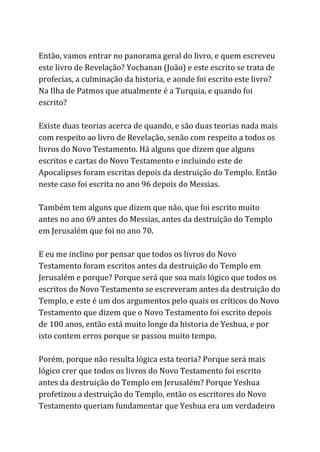 Então, vamos entrar no panorama geral do livro, e quem escreveu
este livro de Revelação? Yochanan (João) e este escrito se trata de
profecias, a culminação da historia, e aonde foi escrito este livro?
Na Ilha de Patmos que atualmente é a Turquia, e quando foi
escrito?
Existe duas teorias acerca de quando, e são duas teorias nada mais
com respeito ao livro de Revelação, senão com respeito a todos os
livros do Novo Testamento. Há alguns que dizem que alguns
escritos e cartas do Novo Testamento e incluindo este de
Apocalipses foram escritas depois da destruição do Templo. Então
neste caso foi escrita no ano 96 depois do Messias.
Também tem alguns que dizem que não, que foi escrito muito
antes no ano 69 antes do Messias, antes da destruição do Templo
em Jerusalém que foi no ano 70.
E eu me inclino por pensar que todos os livros do Novo
Testamento foram escritos antes da destruição do Templo em
Jerusalém e porque? Porque será que soa mais lógico que todos os
escritos do Novo Testamento se escreveram antes da destruição do
Templo, e este é um dos argumentos pelo quais os críticos do Novo
Testamento que dizem que o Novo Testamento foi escrito depois
de 100 anos, então está muito longe da historia de Yeshua, e por
isto contem erros porque se passou muito tempo.
Porém, porque não resulta lógica esta teoria? Porque será mais
lógico crer que todos os livros do Novo Testamento foi escrito
antes da destruição do Templo em Jerusalém? Porque Yeshua
profetizou a destruição do Templo, então os escritores do Novo
Testamento queriam fundamentar que Yeshua era um verdadeiro
 