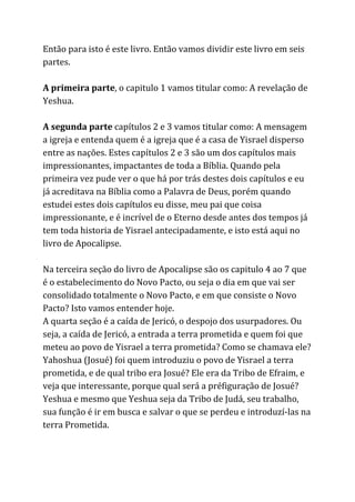 Então para isto é este livro. Então vamos dividir este livro em seis
partes.
A primeira parte​, o capitulo 1 vamos titular como: A revelação de
Yeshua.
A segunda parte​capítulos 2 e 3 vamos titular como: A mensagem
a igreja e entenda quem é a igreja que é a casa de Yisrael disperso
entre as nações. Estes capítulos 2 e 3 são um dos capítulos mais
impressionantes, impactantes de toda a Bíblia. Quando pela
primeira vez pude ver o que há por trás destes dois capítulos e eu
já acreditava na Bíblia como a Palavra de Deus, porém quando
estudei estes dois capítulos eu disse, meu pai que coisa
impressionante, e é incrível de o Eterno desde antes dos tempos já
tem toda historia de Yisrael antecipadamente, e isto está aqui no
livro de Apocalipse.
Na terceira seção do livro de Apocalipse são os capitulo 4 ao 7 que
é o estabelecimento do Novo Pacto, ou seja o dia em que vai ser
consolidado totalmente o Novo Pacto, e em que consiste o Novo
Pacto? Isto vamos entender hoje.
A quarta seção é a caída de Jericó, o despojo dos usurpadores. Ou
seja, a caída de Jericó, a entrada a terra prometida e quem foi que
meteu ao povo de Yisrael a terra prometida? Como se chamava ele?
Yahoshua (Josué) foi quem introduziu o povo de Yisrael a terra
prometida, e de qual tribo era Josué? Ele era da Tribo de Efraim, e
veja que interessante, porque qual será a préfiguração de Josué?
Yeshua e mesmo que Yeshua seja da Tribo de Judá, seu trabalho,
sua função é ir em busca e salvar o que se perdeu e introduzí-las na
terra Prometida.
 