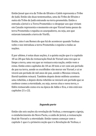 Então Josué que era da Tribo de Efraim e Caleb representa a Tribo
de Judá. Então são duas testemunhas, uma da Tribo de Efraim e
outra da Tribo de Judá entrando na terra prometida. Então a
entrada a Jericó e a Terra Prometida e o despojar aos que viviam
em Canaãn representa o momento em que Yisrael toma posse da
terra Prometida e expulsa os usurpadores, ou seja, aos que
estavam tomando a terra de YisrEL.
Então, isto é um Remez do que há de acontecer quando Yeshua
volte e nos introduza a terra Prometida e expulse a todas as
nações.
E por ultimo, é estas duas seções, é a quinta seção que é o capitulo
10 ao 20 que fala da restauração final de Yisrael uma vez que se
limpe a terra, uma vez que se restaura esta nação, então vem o
reino. Então estes capítulos do 10 ao 20 tem a ver com um período
de paz na terra, aonde os escolhidos vão morar em Yisrael, e ai se
viverá um período de mil anos de paz, aonde o Messias reinará,
David também reinará. Também depois deste milênio acontece
uma rebelião, e depois desta rebelião se iniciará um período que se
conhece como a eternidade, ou seja, novos céus e nova terra, o
Edén restaurado como era na época de Adão e Eva, e isto está nos
capítulos 21 e 22.
Segunda parte
Então são seis seções da revelação de Yeshua, a mensagem a igreja,
o estabelecimento do Novo Pacto, a caída de Jericó, a restauração
final de Yisrael e a eternidade. Então vamos começar com o
capitulo 1 que é a primeira seção que é a Revelação de Yeshua, e
 