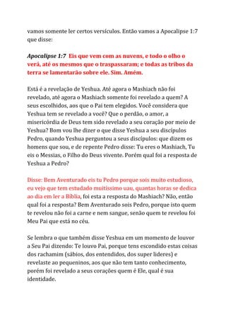 vamos somente ler certos versículos. Então vamos a Apocalipse 1:7
que disse:
Apocalipse 1:7 ​Eis que vem com as nuvens, e todo o olho o
verá, até os mesmos que o traspassaram; e todas as tribos da
terra se lamentarão sobre ele. Sim. Amém.
Está é a revelação de Yeshua. Até agora o Mashiach não foi
revelado, até agora o Mashiach somente foi revelado a quem? A
seus escolhidos, aos que o Pai tem elegidos. Você considera que
Yeshua tem se revelado a você? Que o perdão, o amor, a
misericórdia de Deus tem sido revelado a seu coração por meio de
Yeshua? Bom vou lhe dizer o que disse Yeshua a seu discípulos
Pedro, quando Yeshua perguntou a seus discípulos: que dizem os
homens que sou, e de repente Pedro disse: Tu eres o Mashiach, Tu
eis o Messias, o Filho do Deus vivente. Porém qual foi a resposta de
Yeshua a Pedro?
Disse: Bem Aventurado eis tu Pedro porque sois muito estudioso,
eu vejo que tem estudado muitíssimo uau, quantas horas se dedica
ao dia em ler a Bíblia​, foi esta a resposta do Mashiach? Não, então
qual foi a resposta? Bem Aventurado sois Pedro, porque isto quem
te revelou não foi a carne e nem sangue, senão quem te revelou foi
Meu Pai que está no céu.
Se lembra o que também disse Yeshua em um momento de louvor
a Seu Pai dizendo: Te louvo Pai, porque tens escondido estas coisas
dos rachamim (sábios, dos entendidos, dos super lideres) e
revelaste ao pequeninos, aos que não tem tanto conhecimento,
porém foi revelado a seus corações quem é Ele, qual é sua
identidade.
 