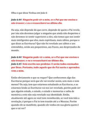 Olha o que disse Yeshua em João 6
João 6:44 ​Ninguém pode vir a mim, se o Pai que me enviou o
não trouxer; e eu o ressuscitarei no último dia.
Ou seja, não depende do que corre, depende de quem o Pai revele,
por isto não devemos julgar a ninguém que ainda não despertou e
não devemos se sentir superiores a eles, não temos que nos sentir
mais inteligentes que eles, mais espirituais, mais sábios, porque o
que disse as Escrituras? Que não foi revelado aos sábios e aos
entendidos, senão aos pequeninos, aos fracos, aos desprezados do
mundo.
João 6:44 ​Ninguém pode vir a mim, se o Pai que me enviou o
não trouxer; e eu o ressuscitarei no último dia.
João 6:45 ​Está escrito nos profetas: E serão todos ensinados
por Deus. Portanto, todo aquele que do Pai ouviu e aprendeu
vem a mim.
Então obviamente o que se requer? Que conhecemos algo das
Escrituras porque será que ele vai revelar assim, sem mais e nem
menos? Ou seja, tem que estarmos estudando as Escrituras, e ao
estarmos lendo as Escrituras vai nos ser revelado, porém pode ser
que alguém estude, e estude, e estude e memorize e saiba de
memória a este não seja revelado sua identidade. Então,
atualmente até agora se você tem reconhecido, se você tem tido a
revelação, é porque o Pai te tem trazido até a o Messias. Porém
quando ele se manifeste, quando ele venha em sua gloria quem é
que o vai ver?
 