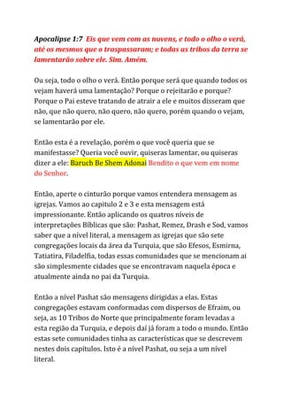 Apocalipse 1:7 ​Eis que vem com as nuvens, e todo o olho o verá,
até os mesmos que o traspassaram; e todas as tribos da terra se
lamentarão sobre ele. Sim. Amém.
Ou seja, todo o olho o verá. Então porque será que quando todos os
vejam haverá uma lamentação? Porque o rejeitarão e porque?
Porque o Pai esteve tratando de atrair a ele e muitos disseram que
não, que não quero, não quero, não quero, porém quando o vejam,
se lamentarão por ele.
Então esta é a revelação, porém o que você queria que se
manifestasse? Queria você ouvir, quiseras lamentar, ou quiseras
dizer a ele: ​Baruch Be Shem Adonai​​Bendito o que vem em nome
do Senhor​.
Então, aperte o cinturão porque vamos entendera mensagem as
igrejas. Vamos ao capitulo 2 e 3 e esta mensagem está
impressionante. Então aplicando os quatros níveis de
interpretações Bíblicas que são: Pashat, Remez, Drash e Sod, vamos
saber que a nível literal, a mensagem as igrejas que são sete
congregações locais da área da Turquia, que são Efesos, Esmirna,
Tatiatira, Filadelfia, todas essas comunidades que se mencionam ai
são simplesmente cidades que se encontravam naquela época e
atualmente ainda no pai da Turquia.
Então a nível Pashat são mensagens dirigidas a elas. Estas
congregações estavam conformadas com dispersos de Efraim, ou
seja, as 10 Tribos do Norte que principalmente foram levadas a
esta região da Turquia, e depois daí já foram a todo o mundo. Então
estas sete comunidades tinha as características que se descrevem
nestes dois capítulos. Isto é a nível Pashat, ou seja a um nível
literal.
 