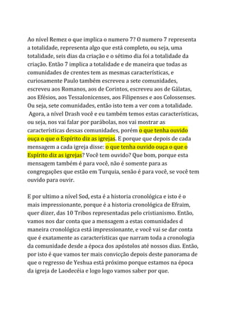 Ao nível Remez o que implica o numero 7? O numero 7 representa
a totalidade, representa algo que está completo, ou seja, uma
totalidade, seis dias da criação e o sétimo dia foi a totalidade da
criação. Então 7 implica a totalidade e de maneira que todas as
comunidades de crentes tem as mesmas características, e
curiosamente Paulo também escreveu a sete comunidades,
escreveu aos Romanos, aos de Corintos, escreveu aos de Gálatas,
aos Efésios, aos Tessalonicenses, aos Filipenses e aos Colossenses.
Ou seja, sete comunidades, então isto tem a ver com a totalidade.
Agora, a nível Drash você e eu também temos estas características,
ou seja, nos vai falar por parábolas, nos vai mostrar as
características dessas comunidades, porém ​o que tenha ouvido
ouça o que o Espírito diz as igrejas​. E porque que depois de cada
mensagem a cada igreja disse: ​o que tenha ouvido ouça o que o
Espírito diz as igrejas​? Você tem ouvido? Que bom, porque esta
mensagem também é para você, não é somente para as
congregações que estão em Turquia, senão é para você, se você tem
ouvido para ouvir.
E por ultimo a nível Sod, esta é a historia cronológica e isto é o
mais impressionante, porque é a historia cronológica de Efraim,
quer dizer, das 10 Tribos representadas pelo cristianismo. Então,
vamos nos dar conta que a mensagem a estas comunidades d
maneira cronológica está impressionante, e você vai se dar conta
que é exatamente as características que narram toda a cronologia
da comunidade desde a época dos apóstolos até nossos dias. Então,
por isto é que vamos ter mais convicção depois deste panorama de
que o regresso de Yeshua está próximo porque estamos na época
da igreja de Laodecéia e logo logo vamos saber por que.
 