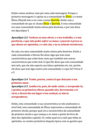 Então vamos analisar uma por uma cada mensagem. Porque a
primeira mensagem é a igreja ou a comunidade de ​Éfeso​, e o nome
Éfeso, Efsiyah tem a ver com o nome ​Querida​. Então veja a
comunidade de que se chama ​Éfeso​é ​Querida​. E esta comunidade
era uma comunidade muito zelosa pela doutrina, e por isto disse
em Apocalipse 2
Apocalipse 2:2​Conheço as tuas obras, e o teu trabalho, e a tua
paciência, e que não podes sofrer os maus; e puseste à prova os
que dizem ser apóstolos, e o não são, e tu os achaste mentirosos.
Ou seja, era uma comunidade muito zelosa pela doutrina. Então a
cada comunidade o Eterno lhe disse algo que tem estas
características que estão bem, mais que também tem outras
características que estão mal. E aqui Ele disse que esta comunidade
tem zelo, que ela não suporta aos falsos apóstolos etc. etc. porém
ele disse que tem algo contra esta comunidade e o que foi? Verso 4
e 5
Apocalipse 2:4 ​Tenho, porém, contra ti que deixaste o teu
primeiro amor.
Apocalipse 2:5 ​Lembra-te, pois, de onde caíste, e arrepende-te,
e pratica as primeiras obras; quando não, brevemente a ti
virei, e tirarei do seu lugar o teu castiçal, se não te
arrependeres.
Então, esta comunidade a sua característica se nós analisamos a
nível Sod, esta comunidade de Éfeso representa a comunidade do
primeiro século, porque qual era a característica da comunidade
do primeiro século e que começa a se notar a partir do livro de
Atos dos Apóstolos capitulo 15, então qual era o zelo que tinha os
apóstolos, os crentes primitivos daquela época com os gentios que
 