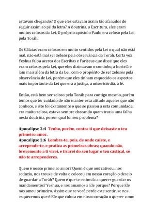 estavam chegando? O que eles estavam assim tão afanados de
seguir assim ao pé da letra? A doutrina, a Escritura, eles eram
muitos zelosos da Lei. O próprio apóstolo Paulo era zeloso pela Lei,
pela Toráh.
Os Gálatas eram zelosos em muito sentidos pela Lei o qual não está
mal, não está mal ser zeloso pela observância da Toráh. Certa vez
Yeshua falou acerca dos Escribas e Fariseus que disse que eles
eram zelosos pela Lei, que eles dizimavam o cominho, a hortelã e
iam mais além da letra da Lei, com o propósito de ser zelosos pela
observância de Lei, porém que eles tinham esquecido os aspectos
mais importante da Lei que era a justiça, a misericórdia, a fé.
Então, está bem ser zeloso pela Toráh para contigo mesmo, porém
temos que ter cuidado de não manter esta atitude aqueles que não
conhece, e isto foi exatamente o que se passou a esta comunidade,
era muito zelosa, estava sempre checando quem trazia uma falha
nesta doutrina, porém qual foi seu problema?
Apocalipse 2:4 ​Tenho, porém, contra ti que deixaste o teu
primeiro amor.
Apocalipse 2:6 ​Lembra-te, pois, de onde caíste, e
arrepende-te, e pratica as primeiras obras; quando não,
brevemente a ti virei, e tirarei do seu lugar o teu castiçal, se
não te arrependeres​.
Quem é nosso primeiro amor? Quem é que nos cativou, nos
seduziu, nos trouxe de volta e colocou em nosso coração o desejo
de guardar a Toráh? Quem é que te estimula a querer guardar os
mandamentos? Yeshua, e nós amamos a Ele porque? Porque Ele
nos amou primeiro. Assim que se você perde este sentir, se nos
esquecemos que é Ele que coloca em nosso coração o querer como
 