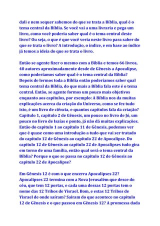 dali e nem sequer sabemos do que se trata a Bíblia, qual é o
tema central da Bíblia. Se você vai a uma livraria e pega um
livro, como você poderia saber qual é o tema central deste
livro? Ou seja, o que é que você veria neste livro para saber do
que se trata o livro? A introdução, o índice, e em base ao índice
já temos a ideia do que se trata o livro.
Então se agente fizer o mesmo com a Bíblia e temos 66 livros,
40 autores aproximadamente desde de Gênesis a Apocalipse,
como poderíamos saber qual é o tema central da Bíblia?
Depois de lermos toda a Bíblia então poderíamos saber qual
tema central da Bíblia, do que mais a Bíblia fala este é o tema
central. Então, se agente formos um pouco mais objetivos
enquanto aos capítulos, por exemplo: A Bíblia nos da muitas
explicações acerca da criação do Universo, como se fez tudo
isto, é um livro de ciência, e quantos capítulos fala da criação?
Capitulo 1, capitulo 2 de Gênesis, um pouco no livro de Jó, um
pouco no livro de Isaías e ponto, já não dá muitas explicações.
Então do capitulo 1 ao capitulo 11 de Gênesis, podemos ver
que é quase como uma introdução a tudo que vai ser tratado
do capitulo 12 de Gênesis ao capitulo 22 de Apocalipse. Do
capitulo 12 de Gênesis ao capitulo 22 de Apocalipses tudo gira
em torno de uma família, então qual será o tema central da
Bíblia? Porque o que se passa no capitulo 12 de Gênesis ao
capitulo 22 de Apocalipse?
Em Gênesis 12 é com o que encerra Apocalipses 22?
Apocalipses 22 termina com a Nova Jerusalém que desce do
céu, que tem 12 portas, e cada uma dessas 12 portas tem o
nome das 12 Tribos de Yisrael. Bom, e estas 12 Tribos de
Yisrael de onde saíram? Saíram do que acontece no capitulo
12 de Gênesis e o que passou em Gênesis 12? A promessa dada
 