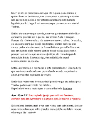 fazer, se nós se esquecemos de que Ele é quem nos estimula a
querer fazer as boas obras, e se começamos a pensar que somos
nós que somos justos, e por estarmos guardando de maneira
legalista, então chegará um momento que para o que nos servirá
Yeshua.
Então, isto uma vez que sucede, uma vez que tratemos de brilhar
com nossa própria luz, o que vai acontecer? Nada e porque?
Porque nós não temos luz, nós somos somente o reflexo de sua luz,
e a única maneira que nosso candelabro, a única maneira que
vamos poder alumiar a outros é se refletimos quem Ele Yeshua é,
não atribuindo a nós mesmo justiça, nossa justiça diante dele,
porque Isaías disse que as nossas justiças são como trapos de
imundícia. Então é a sua justiça, é sua fidelidade a qual
representamos ao mundo.
Então, a repressão, a exortação a esta comunidade é, Ok está bem
que vocês sejam tão zelosos, porem lembra-te do teu primeiro
amor, porque foi este quem te trouxe.
Então isto representa a comunidade primitiva que era zelosa pela
Toráh e podemos ver isto em Gálatas.
Depois disto vem a mensagem a comunidade de ​Esmirna
Apocalipse 2:8 ​E ao anjo da igreja que está em Esmirna,
escreve: Isto diz o primeiro e o último, que foi morto, e reviveu​:
E este nome Esmirna tem a ver com Mirra, com sofrimento. E esta é
uma comunidade que sofre grandes perseguições de falsos judeus,
olha o que diz i verso 9
 