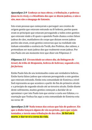 Apocalipse 2:9 ​Conheço as tuas obras, e tribulação, e pobreza
(mas tu és rico), e a blasfêmia dos que se dizem judeus, e não o
são, mas são a sinagoga de Satanás.
Isto eram pessoas que começaram a perseguir aos crentes de
origem gentio que estavam entrando na fé hebreia, porém quem
eram os principais que estavam perseguindo a todos estes gentios
que estavam vindo a fé quais o apostolo Paulo chama a estes falsos
judeus de cães, mutiladores do corpo que diziam serem judeus
porém não eram, eram gentios conversos que na realidade não
tinham entendido a essência da Toráh, dos Profetas, dos salmos, e
pretendiam ser mais judeus dos que realmente eram judeus. Por
isto Paulo em um momento teve que dizer em Filipenses 3
Filipenses 3:5 ​Circuncidado ao oitavo dia, da linhagem de
Israel, da tribo de Benjamim, hebreu de hebreus; segundo a lei,
fui fariseu;
Então Paulo fala do seu testemunho como um verdadeiro hebreu.
Então havia falsos judeus que estavam perseguindo a este gentios
que estavam entrando. Então esta comunidade de Esmirna a nível
Sod representa ao que acontece a partir do fim do primeiro século
e a principio do segundo século até ao terceiro século. Então diante
deste sofrimento, muitos gentios começam a duvidar de se
aproximar e por isto Paulo tem que enviar a carta aos Gálatas, e a
exortação que Yeshua faz aqui a esta comunidade de Esmirna esta
no verso 10
Apocalipse 2:10 ​Nada temas das coisas que hás de padecer. Eis
que o diabo lançará alguns de vós na prisão, para que sejais
tentados; e tereis uma tribulação de dez dias​. ​Sê fiel até à
morte, e dar-te-ei a coroa da vida.
 
