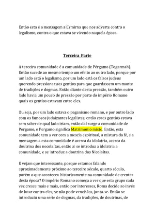 Então esta é a mensagem a Esmirna que nos adverte contra o
legalismo, contra o que estava se vivendo naquela época.
Terceira Parte
A terceira comunidade é a comunidade de Pérgamo (Togarmah).
Então sucede ao mesmo tempo um efeito ao outro lado, porque por
um lado está o legalismo, por um lado está os falsos judeus
querendo pressionar aos gentios para que guardassem um monte
de tradições e dogmas. Então diante desta pressão, também outro
lado havia um pouco de pressão por parte do império Romano
quais os gentios estavam entre eles.
Ou seja, por um lado estava o paganismo romano, e por outro lado
com os famosos judaizantes legalistas, então esses gentios estava
sem saber de qual lado iriam, então daí surge a comunidade de
Pergamo, e Pergamo significa ​Matrimonio misto​. Então, esta
comunidade tem a ver com a mescla espiritual, a mistura da fé, e a
mensagem a esta comunidade é acerca da idolatria, acerca da
doutrina dos nocolaítas, então ai se introduz a idolatria a
comunidade, e se introduz a doutrina dos Nicolaítas.
E vejam que interessante, porque estamos falando
aproximadamente próximo ao terceiro século, quarto século,
porém o que aconteceu historicamente na comunidade de crentes
desta época? O império Romano começa a ver que esta grupo cada
vez cresce mais e mais, então por interesses, Roma decide ao invés
de lutar contra eles, se não pode vencê-los, junta-se. Então se
introduziu uma serie de dogmas, da tradições, de doutrinas, de
 