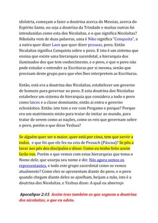 idolatria, começam a fazer a doutrina acerca do Messias, acerca do
Espírito Santo, ou seja a doutrina da Trindade e muitas outras foi
introduzidas como esta dos Nicolaítas, e o que significa Nicolaítas?
Nikolaíta vem de duas palavras, uma é ​Niko​significa “​Conqusita​”, e
a outra quer dizer ​Laos​que quer dizer ​pessoas​, povo. Então
Nicalaítas significa Conquista sobre o povo. E isto é um sistema que
ensina que existe uma hierarquia sacerdotal, a hierarquia dos
iluminados dos que tem conhecimento, e o povo, e que o povo não
pode estudar e entender as Escrituras por si mesma, senão que
precisam deste grupo para que eles lhes interpretem as Escrituras.
Então, está era a doutrina dos Nicolaítas, estabelecer um governo
de homens para governar ao povo. E esta doutrina dos Nicolaítas
estabelece um sistema de hierarquia que considera a todo o povo
como ​laicos​e a classe dominante, então ai entra o governo
eclesiástico. Então, isto tem a ver com Pergamo e porque? Porque
era um matrimonio misto para tratar de imitar ao mundo, para
tratar de serem como as nações, como os reis que governam sobre
o povo, porém o que disse Yeshua?
Se alguém quer ser o maior, quer está por cima, tem que servir a
todos​, e que foi que ele fez na ceia de Pessach (Páscoa)? ​Se pôs a
lavar aos pés dos discípulos e disse: Como eu tenho feito assim
farão vos​. Porém o que vemos com estas hierarquias que toma o
Nome dele, que usurpa seu nome e diz: ​Nós agora somos os
representantes​, e todo este grupo sacerdotal como os vemos
atualmente? Como eles se apresentam diante do povo, e o povo
quando chegam diante deles se ajoelham, beijam a mão, isto é a
doutrina dos Nicolaítas, e Yeshua disse: A qual eu aborreço
Apocalipse 2:15 ​Assim tens também os que seguem a doutrina
dos nicolaítas, o que eu odeio​.
 