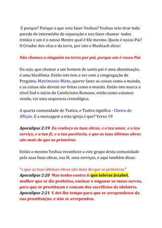 E porque? Porque o que veio fazer Yeshua? Yeshua veio tirar toda
parede de intermédio de separação e nos fazer chamar todos
irmãos e um é o nosso Mestre qual é Ele mesmo. Quem é nosso Pai?
O Criador dos céus e da terra, por isto o Mashiach disse:
Não chames a ninguém na terra por pai, porque um é vosso Pai​.
Ou seja, que chamar a um homem de santo pai é uma abominação,
é uma blasfêmia. Então isto tem a ver com a congregação de
Pergamo, ​Matrimonio Misto​, querer fazer as coisas como o mundo,
e as coisas não devem ser feitas como o mundo. Então isto marca a
nível Sod o inicio do Catolicismo Romano, então como estamos
vendo, vai uma sequencia cronológica.
A quarta comunidade de Tiatira, e Tiatira significa - ​Cheiro de
Aflição​. E a mensagem a esta igreja é que? Verso 19
Apocalipse 2:19 ​Eu conheço as tuas obras, e o teu amor, e o teu
serviço, e a tua fé, e a tua paciência, e que as tuas últimas obras
são mais do que as primeiras.
Então o mesmo Yeshua reconhece a este grupo desta comunidade
pela suas boas obras, sua fé, seus serviços, e aqui também disse:
“​e que as tuas últimas obras são mais do que as primeiras.​”
Apocalipse 2:20 ​Mas tenho contra ti ​que toleras Jezabel​,
mulher que se diz profetisa, ensinar e enganar os meus servos,
para que se prostituam e comam dos sacrifícios da idolatria.
Apocalipse 2:21 ​E dei-lhe tempo para que se arrependesse da
sua prostituição; e não se arrependeu.
 